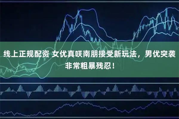 线上正规配资 女优真咲南朋接受新玩法,男优突袭非常粗暴残忍!