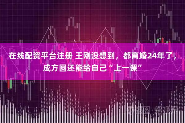 在线配资平台注册 王刚没想到,都离婚24年了,成方圆还能给自己“上一课”