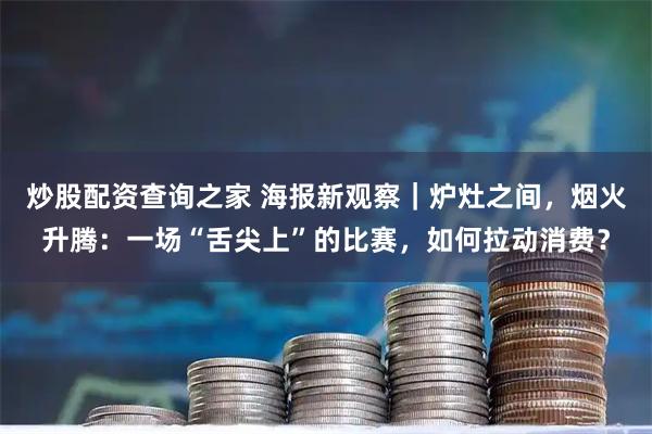 炒股配资查询之家 海报新观察|炉灶之间,烟火升腾:一场“舌尖上”的比赛,如何拉动消费?