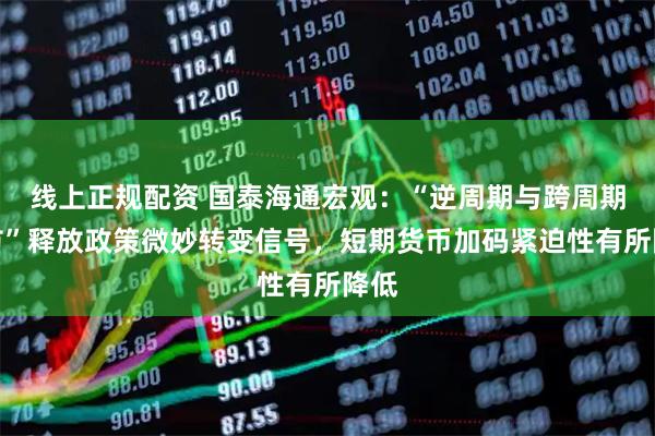 线上正规配资 国泰海通宏观：“逆周期与跨周期调节”释放政策微妙转变信号，短期货币加码紧迫性有所降低