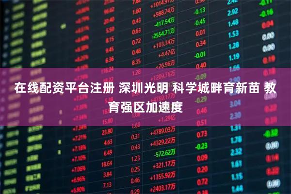 在线配资平台注册 深圳光明 科学城畔育新苗 教育强区加速度