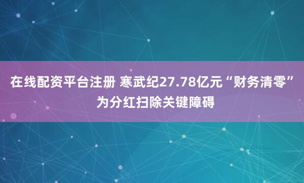 在线配资平台注册 寒武纪27.78亿元“财务清零”  为分红扫除关键障碍