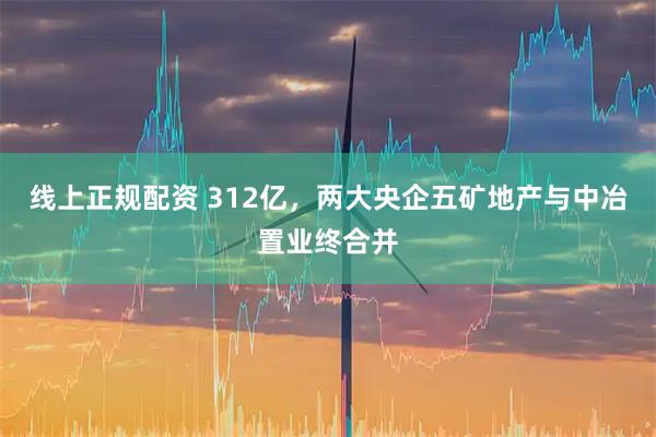 线上正规配资 312亿，两大央企五矿地产与中冶置业终合并