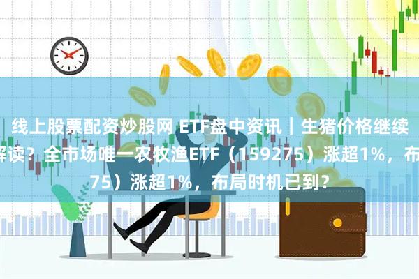 线上股票配资炒股网 ETF盘中资讯｜生猪价格继续抬升，如何解读？全市场唯一农牧渔ETF（159275）涨超1%，布局时机已到？