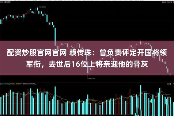 配资炒股官网官网 赖传珠：曾负责评定开国将领军衔，去世后16位上将亲迎他的骨灰