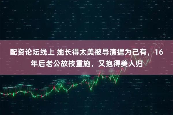 配资论坛线上 她长得太美被导演据为己有，16年后老公故技重施，又抱得美人归