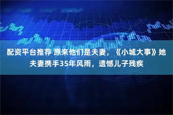 配资平台推荐 原来他们是夫妻，《小城大事》她夫妻携手35年风雨，遗憾儿子残疾