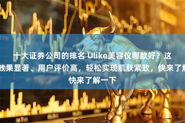 十大证券公司的排名 Ulike美容仪哪款好？这10款效果显著、用户评价高，轻松实现肌肤紧致，快来了解一下
