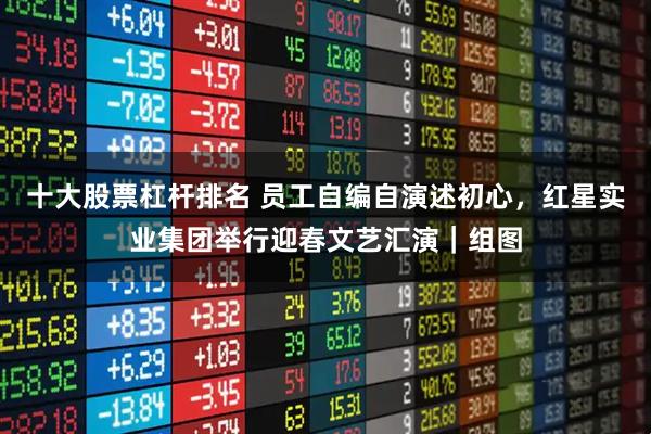 十大股票杠杆排名 员工自编自演述初心，红星实业集团举行迎春文艺汇演｜组图