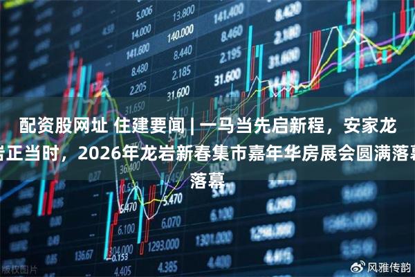 配资股网址 住建要闻 | 一马当先启新程，安家龙岩正当时，2026年龙岩新春集市嘉年华房展会圆满落幕