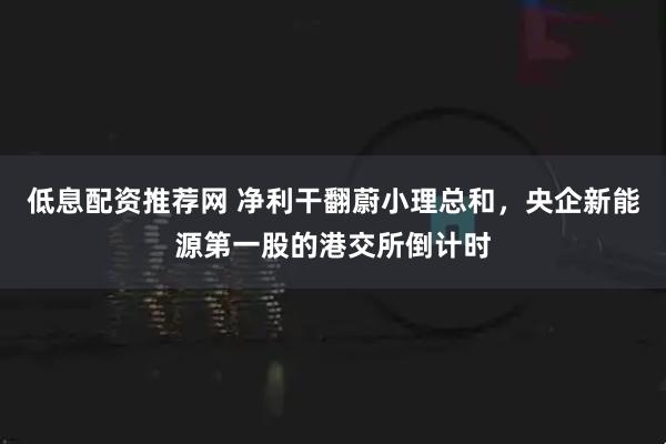 低息配资推荐网 净利干翻蔚小理总和，央企新能源第一股的港交所倒计时