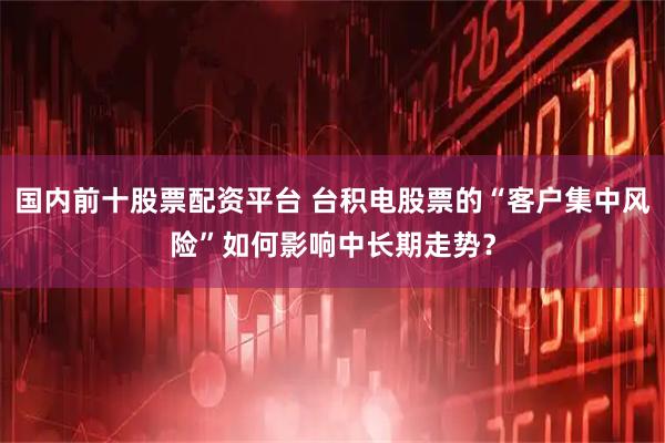 国内前十股票配资平台 台积电股票的“客户集中风险”如何影响中长期走势？