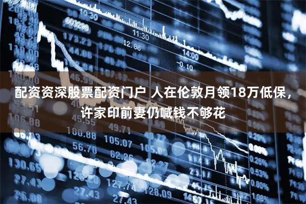 配资资深股票配资门户 人在伦敦月领18万低保，许家印前妻仍喊钱不够花