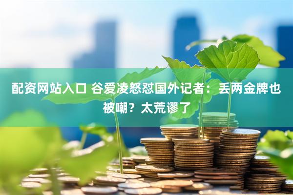 配资网站入口 谷爱凌怒怼国外记者：丢两金牌也被嘲？太荒谬了