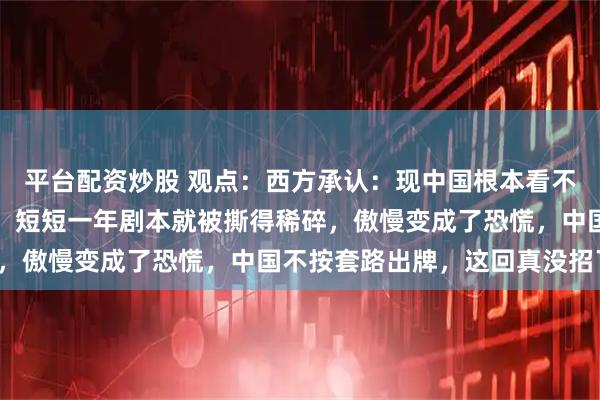 平台配资炒股 观点：西方承认：现中国根本看不懂，以前的经验全作废！短短一年剧本就被撕得稀碎，傲慢变成了恐慌，中国不按套路出牌，这回真没招了！