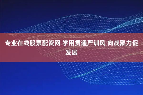 专业在线股票配资网 学用贯通严训风 向战聚力促发展