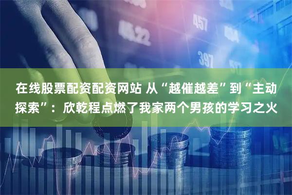 在线股票配资配资网站 从“越催越差”到“主动探索”：欣乾程点燃了我家两个男孩的学习之火