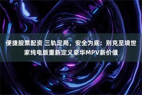 便捷股票配资 三轨定局，安全为底：别克至境世家纯电版重新定义豪华MPV新价值