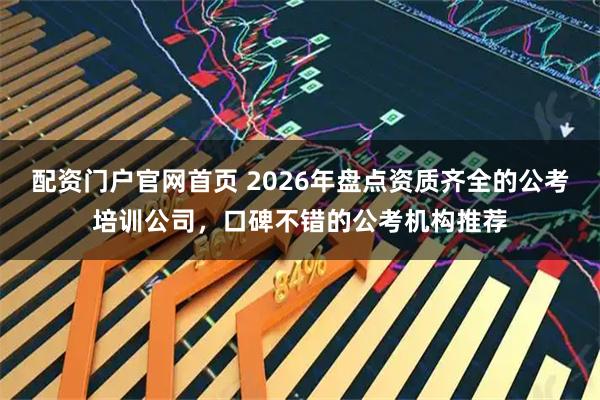 配资门户官网首页 2026年盘点资质齐全的公考培训公司，口碑不错的公考机构推荐