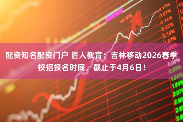 配资知名配资门户 匠人教育：吉林移动2026春季校招报名时间，截止于4月6日！