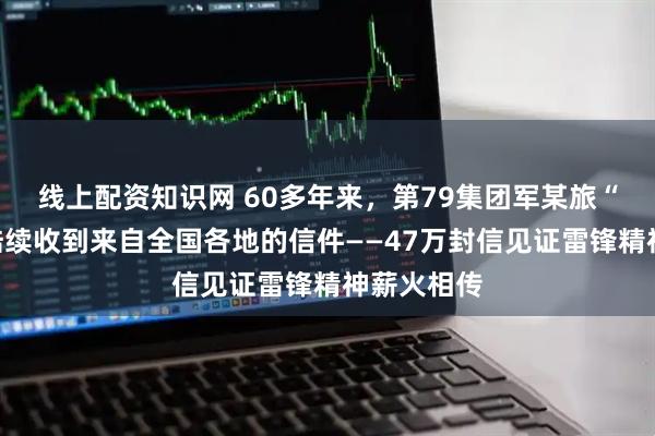 线上配资知识网 60多年来，第79集团军某旅“雷锋班”陆续收到来自全国各地的信件——47万封信见证雷锋精神薪火相传