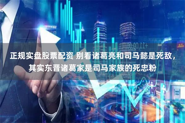 正规实盘股票配资 别看诸葛亮和司马懿是死敌，其实东晋诸葛家是司马家族的死忠粉