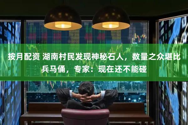 按月配资 湖南村民发现神秘石人，数量之众堪比兵马俑，专家：现在还不能碰
