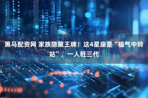 黑马配资网 家族隐藏王牌！这4星座是“福气中转站”，一人旺三代