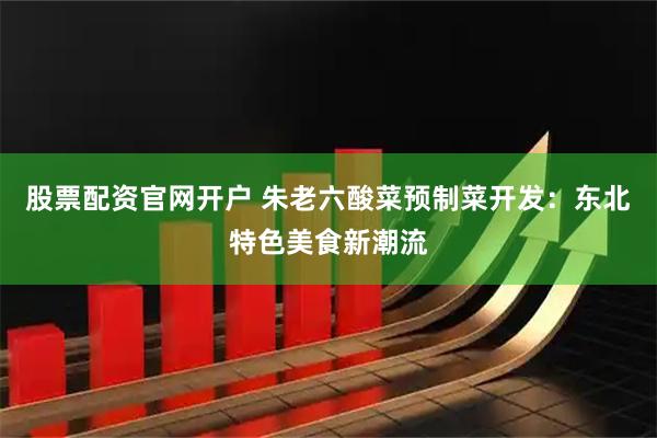 股票配资官网开户 朱老六酸菜预制菜开发：东北特色美食新潮流