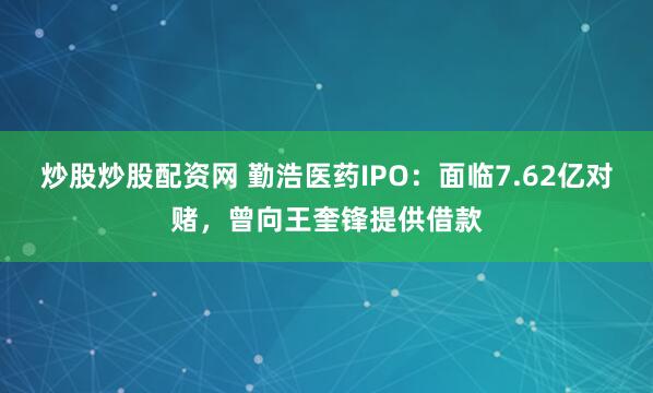 炒股炒股配资网 勤浩医药IPO：面临7.62亿对赌，曾向王奎锋提供借款