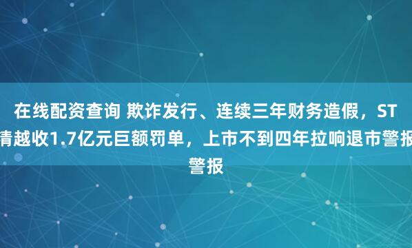 在线配资查询 欺诈发行、连续三年财务造假，ST清越收1.7亿元巨额罚单，上市不到四年拉响退市警报