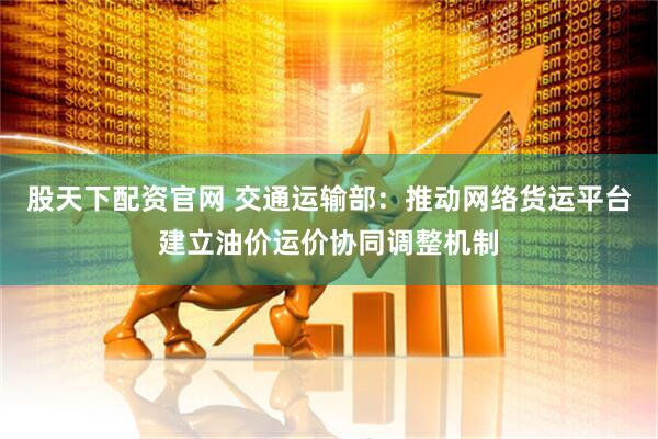 股天下配资官网 交通运输部：推动网络货运平台建立油价运价协同调整机制